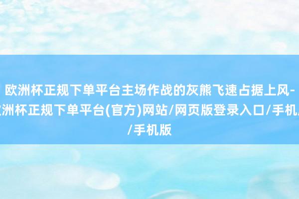 欧洲杯正规下单平台主场作战的灰熊飞速占据上风-欧洲杯正规下单平台(官方)网站/网页版登录入口/手机版