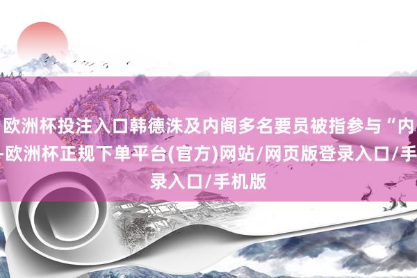 欧洲杯投注入口韩德洙及内阁多名要员被指参与“内乱”-欧洲杯正规下单平台(官方)网站/网页版登录入口/手机版