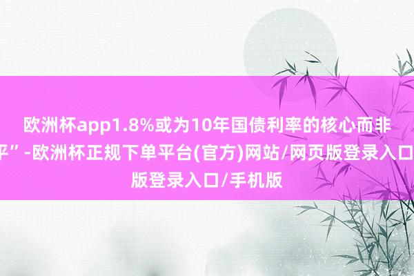 欧洲杯app1.8%或为10年国债利率的核心而非下限水平”-欧洲杯正规下单平台(官方)网站/网页版登录入口/手机版