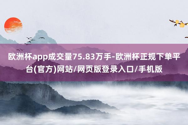 欧洲杯app成交量75.83万手-欧洲杯正规下单平台(官方)网站/网页版登录入口/手机版