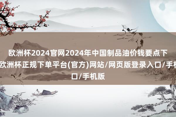 欧洲杯2024官网2024年中国制品油价钱要点下移-欧洲杯正规下单平台(官方)网站/网页版登录入口/手机版