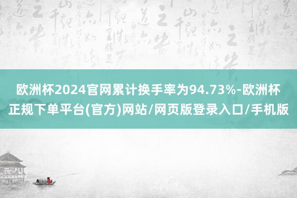 欧洲杯2024官网累计换手率为94.73%-欧洲杯正规下单平台(官方)网站/网页版登录入口/手机版