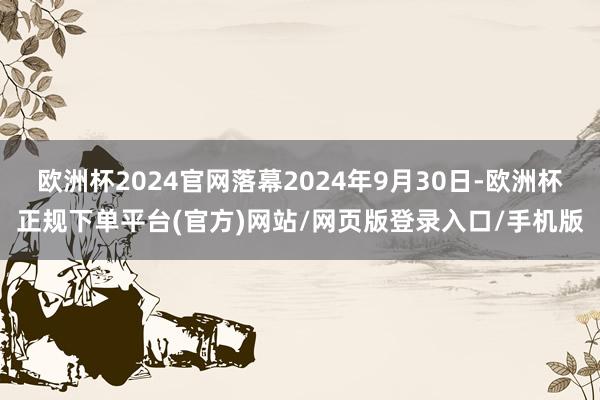 欧洲杯2024官网落幕2024年9月30日-欧洲杯正规下单平台(官方)网站/网页版登录入口/手机版