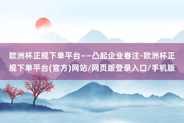 欧洲杯正规下单平台　　——凸起企业眷注-欧洲杯正规下单平台(官方)网站/网页版登录入口/手机版