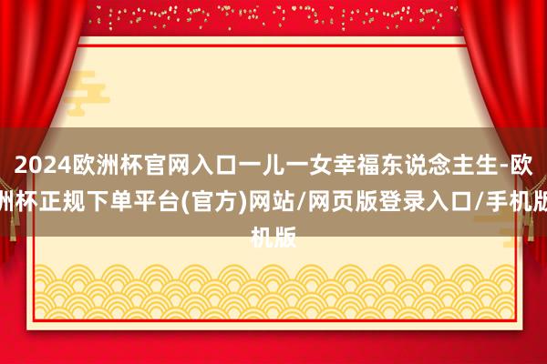 2024欧洲杯官网入口一儿一女幸福东说念主生-欧洲杯正规下单平台(官方)网站/网页版登录入口/手机版