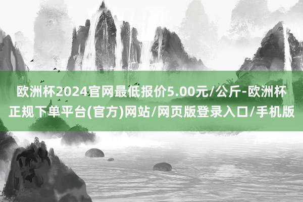 欧洲杯2024官网最低报价5.00元/公斤-欧洲杯正规下单平台(官方)网站/网页版登录入口/手机版