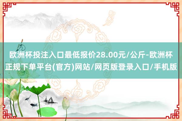 欧洲杯投注入口最低报价28.00元/公斤-欧洲杯正规下单平台(官方)网站/网页版登录入口/手机版