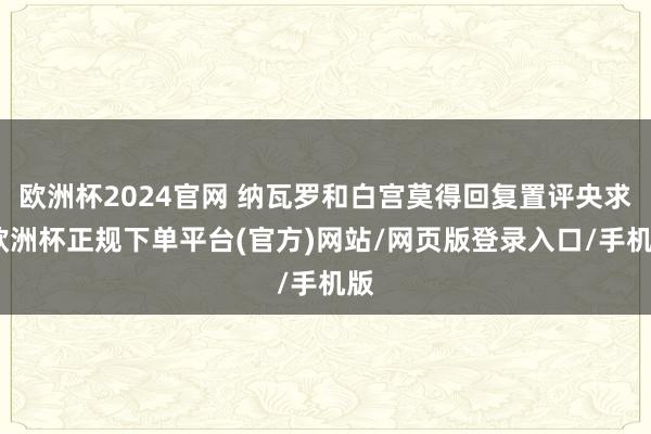 欧洲杯2024官网 纳瓦罗和白宫莫得回复置评央求-欧洲杯正规下单平台(官方)网站/网页版登录入口/手机版