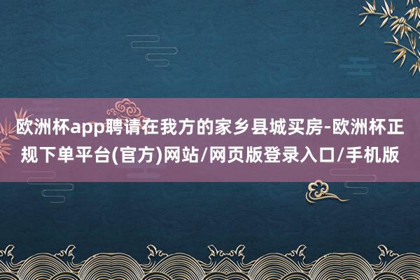 欧洲杯app聘请在我方的家乡县城买房-欧洲杯正规下单平台(官方)网站/网页版登录入口/手机版