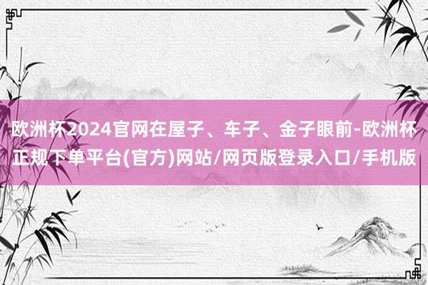 欧洲杯2024官网在屋子、车子、金子眼前-欧洲杯正规下单平台(官方)网站/网页版登录入口/手机版