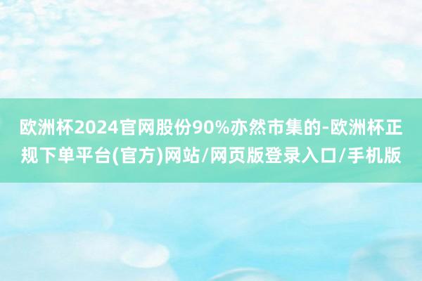 欧洲杯2024官网股份90%亦然市集的-欧洲杯正规下单平台(官方)网站/网页版登录入口/手机版