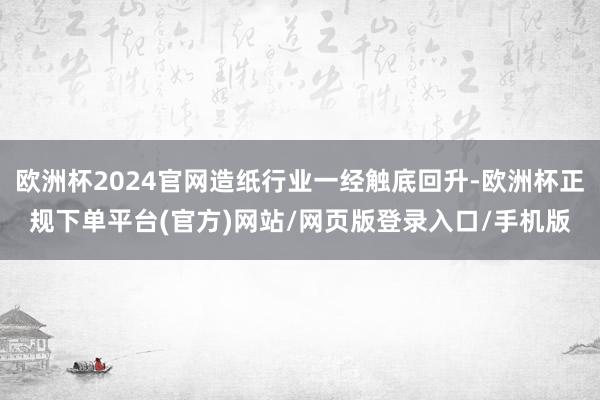 欧洲杯2024官网造纸行业一经触底回升-欧洲杯正规下单平台(官方)网站/网页版登录入口/手机版
