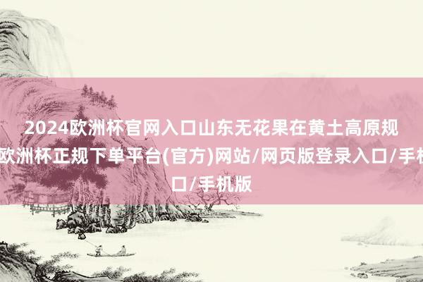 2024欧洲杯官网入口　　山东无花果在黄土高原规矩-欧洲杯正规下单平台(官方)网站/网页版登录入口/手机版